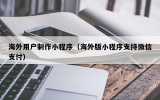 祁阳海外用户制作小程序（海外版小程序支持微信支付）
