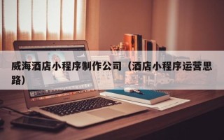 祁阳威海酒店小程序制作公司（酒店小程序运营思路）